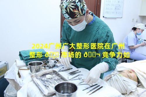 2024广州广大整形医院在广州整形 🦊 市场的 🐬 竞争力如何
